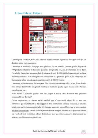 Guide du Community Manager en herbe 25
2- Coca-Cola sur Twitter :
Comme pour Facebook, Coca-cola cible ses tweets selon les régions où elle opère afin que ces
derniers soient plus personnels.
La marque a aussi créer des page pour plusieurs de ses produits (notons qu’elle dispose de
500 produits différents en boissons gazeuses, énergisante, jus, eau..) notamment Coca Zeno,
Coca light. Cependant sa page officielle dispose de prêt de 900.000 followers ce qui la classe
malheureusement à la 63ème place du classement (La première place a été remportée par
Samsung) et elle a généré depuis sa création prêt de 80.000 tweets.
La marque utilise rarement Twitter pour faire des actions commerciales, le but de ce dernier
pour elle est de répondre aux grands nombre de mentions qu’elle reçoit chaque jour : Plaintes,
compliments, etc…
Mais hormis Coca-cola quelles sont les étapes à suivre afin d’assurer une présence
remarquable sur Twitter?
Certes, auparavant, ce réseau social n’offrait pas d’opportunité digne de ce nom aux
entreprises qui souhaitaient se développer ou tout simplement se faire connaitre, d’ailleurs,
longtemps ses fondateurs ont été charriés dans ce sens mais aujourd’hui avec le lancement du
Business.Twitter.com, Twitter offre la possibilité aux marques de faire de la publicité comme
sur Facebook tout en mettant à leurs dispositions tous les outils nécessaires pour assurer une
présence notable sur cette plateforme.
 