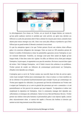 Guide du Community Manager en herbe 26
Le développement d’un réseau sur Twitter, est un travail de longue haleine car notons-le
qu’une petite audience motivée et satisfaite par votre activité, car après tout, derrière ces
followers se cache des personnes dont il faut se donner les moyens pour mieux connaitre leurs
attente pour mieux interagir avec elle. Ainsi vous serez plus efficace et productive que d’être
followé par un grand nombre d’abonnés constitués à tout azimut.
Ce que les entreprises ignore c’est que Twitter permet d’avoir une relation client efficace
grâce à la concision obligatoire des messages. Faire un tweet en 140 caractères permet de
limiter le nombre d’information et donc les potentielles agressions envers l'entreprise et ceci
est vraiment intéressant. Toutefois, un message court peut faire autant de dégâts qu’une
longue tirade, il faut donc rester très vigilant. En effet, un follower et/ou client peut attaquer
l'entreprise, la provoquer, et argumenter avec peu de caractères. On trouve souvent deux types
de twittos : Soit il dénigre l'entreprise, soit il l'aide à trouver des solutions à ses problèmes.
Twitter permet de sonder ses followers de communiquer positivement sur l'entreprise,
d'étudier et de répondre aux critiques.
L'entreprise peut se servir de Twitter comme une nouvelle façon de faire du service après-
vente et par exemple l’utiliser pour communiquer des « trucs et astuce »s à leurs membres ou
de les informer d’un potentiel dysfonctionnement (par exemple Toyota qui communique sur
Twitter pour rappeler les véhicules). Les personnes qui font des réclamations sur Twitter sont
à soigner par l'entreprise car ce sont en général des personnes qui sont « connectées » et ont
potentiellement un fort pouvoir de nuisance qui peut impacter l'e-réputation et même tout
simplement la réputation de l'entreprise. Ainsi le community manager doit répondre aux
sollicitations et remarques des utilisateurs. Selon la revue Harvard Business Review, Twitter
permet une relation client plus humaine et personnalisée grâce à une réponse rapide, concise
donc nécessairement claire et surtout très rapide à l'inverse des hotlines et dossiers qui
mettent un très long moment avant d'être traitées.
 