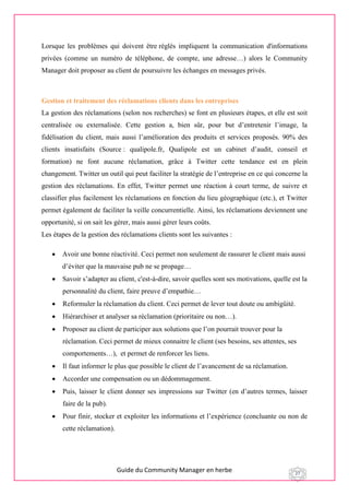 Guide du Community Manager en herbe 27
Lorsque les problèmes qui doivent être réglés impliquent la communication d'informations
privées (comme un numéro de téléphone, de compte, une adresse…) alors le Community
Manager doit proposer au client de poursuivre les échanges en messages privés.
Gestion et traitement des réclamations clients dans les entreprises
La gestion des réclamations (selon nos recherches) se font en plusieurs étapes, et elle est soit
centralisée ou externalisée. Cette gestion a, bien sûr, pour but d’entretenir l’image, la
fidélisation du client, mais aussi l’amélioration des produits et services proposés. 90% des
clients insatisfaits (Source : qualipole.fr, Qualipole est un cabinet d’audit, conseil et
formation) ne font aucune réclamation, grâce à Twitter cette tendance est en plein
changement. Twitter un outil qui peut faciliter la stratégie de l’entreprise en ce qui concerne la
gestion des réclamations. En effet, Twitter permet une réaction à court terme, de suivre et
classifier plus facilement les réclamations en fonction du lieu géographique (etc.), et Twitter
permet également de faciliter la veille concurrentielle. Ainsi, les réclamations deviennent une
opportunité, si on sait les gérer, mais aussi gérer leurs coûts.
Les étapes de la gestion des réclamations clients sont les suivantes :
 Avoir une bonne réactivité. Ceci permet non seulement de rassurer le client mais aussi
d’éviter que la mauvaise pub ne se propage…
 Savoir s’adapter au client, c'est-à-dire, savoir quelles sont ses motivations, quelle est la
personnalité du client, faire preuve d’empathie…
 Reformuler la réclamation du client. Ceci permet de lever tout doute ou ambigüité.
 Hiérarchiser et analyser sa réclamation (prioritaire ou non…).
 Proposer au client de participer aux solutions que l’on pourrait trouver pour la
réclamation. Ceci permet de mieux connaitre le client (ses besoins, ses attentes, ses
comportements…), et permet de renforcer les liens.
 Il faut informer le plus que possible le client de l’avancement de sa réclamation.
 Accorder une compensation ou un dédommagement.
 Puis, laisser le client donner ses impressions sur Twitter (en d’autres termes, laisser
faire de la pub).
 Pour finir, stocker et exploiter les informations et l’expérience (concluante ou non de
cette réclamation).
 