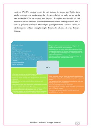 Guide du Community Manager en herbe 28
L’analyse S.W.O.T. suivante permet de bien analyser les enjeux que Twitter devra
prendre en compte pour son évolution. En effet, certes Twitter est leader sur son marché
mais sa position n’est pas acquise pour toujours : le paysage concurrentiel est bien
menaçant et Twitter va devoir fortement innover et évoluer en interne pour rester dans la
course et garder ses utilisateurs. D’autant plus que le phénomène Twitter ne semble pas
prêt de se calmer à l’heure où de plus en plus d’internautes adhèrent à la vogue du micro-
blogging.
P
Simple mais puissant
Gratuit
Plateforme ouverte
Permet d’accéder à un vaste marché
Echange rapide d'informations
Contact direct avec le public (face to face)
Répondre aux demandes et réclamations en temps réel
Facteur humain: la «marque» de l’entreprise devient plus
« humaine »
Exposition aux médias
Fidéliser la clientèle
Obligation d’être en permanence présent en ligne et de
répondre de façon rapide aux réclamations
Nécessité d’avoir une bonne gestion des réclamations clients
Le délai pour répondre aux diverses réclamations est minime
car l’entreprise est fortement exposé et doit donc prendre des
mesures plus rapidement.
Si les gens ont des conversations sur l’entreprise, risque de
mauvaise publicité si insatisfaction du client
Twitter peut devenir l’un des outils les plus important et
dominant pour communiquer avec les clients.
Informer les clients en temps réels des promotions, nouveautés,
événements
Séduire le client par cette nouvelle forme de réponse aux
réclamations
Être présents là où se passe des choses: recherche par les clients
des infos / produits / services en ligne etc.
De nouveaux partenaires peuvent s’ouvrir à l’entreprise en étant
séduit par l’interaction qu’à l’entreprise avec ses clients
Twitter peut apporter des informations précieuses à l’entreprise
qui peuvent l’aider à développer ses produits ou services de
façon plus intelligente
Aucun Indicateur fiable ne permet de mesurer l'audience réelle
sur Twitter en France. Peu de visibilité, donc, sur l’évolution du
marché.
Trop de publicité ou de réclamations clients dans un court laps
de temps qui peuvent passé inaperçu.
Risque de ne pas répondre à une réclamation
Mauvaise publicité de certains clients insatisfaits qui pourraient
nuire à l'image de marque.
Concurrents qui adoptent la même stratégie après vente
Les publicités sur les sites
SWOT
 