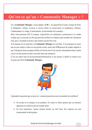 Guide du Community Manager en herbe 2
Un « Community Manager » aussi appelé « CM » est aujourd’hui le pont, la ligne de front,
le thérapeute, l’artiste, l’avocat, le service client, le conservateur, le modérateur, l’éditeur,
l’ambassadeur, le visage, le porte-parole, la personnalité de la marque…
Bref, cette personne EST la marque. Aujourd’hui, les entreprises commencent à se rendre
compte que ce n'est pas un rôle qui peut être attribué à n’importe quel membre de l’entreprise
mais que c’est plutôt un poste à part entière qui doit être créé.
Si la marque est un spectacle, le Community Manager est son hôte. C’est pourquoi ne soyez
pas un jour surpris si dans un très proche avenir, notre cher CM passera du simple stagiaire à
qui l’entreprise donne quelques billets à la fin du mois (voir aucune rémunération dans certain
cas) à l’un des postes les plus convoités dans une entreprise.
C’est son talent inné de divertissement/d'information et son aisance à établir le contact avec
les gens qui fait le Community Manager.
Cependant la question qui se pose est : comment pourrions-nous reconnaître les meilleurs?
 Ils croient en la marque et ses produits. Ils voient la valeur ajoutée que ces derniers
apportent et veulent le dire au monde entier.
 Ils sont autonomes. Aucun créneau horaire ne doit leurs être imposés car une
communauté ne dort jamais.
Qu’est-ce qu’un « Community Manager » ?
 