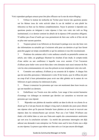 Guide du Community Manager en herbe 29
Voici cependant quelques astuces pour être plus efficaces sur la star du micro-bloging :
1. Utilisez le moteur de recherche de Twitter pour trouver des questions posées
sur les thèmes issus de votre activité (dans le cas de méditel ce sera plutôt les
télécoms) ou bien sur les thèmes complémentaires. Soyez le premier à répondre aux
questions posées en intégrant à votre réponse à lien vers votre site web ou blog
institutionnel, si ce dernier contient les détails de la réponse (140 caractères obligent).
N’oubliez pas d’user d’outils qui vous permettront de faire une veille et d’être sûr de
ne plus rater aucune question.
2. Toujours penser à ses followers en favorisant le partage avec eux des liens vers
des informations ou actualité qui s’avéreront utile pour ces derniers et qui leur feront
peut-être gagner un temps considérable ce qui les amènera à vous être reconnaissant.
3. Produisez du contenue utile à votre audience actuelle ou potentielle comme un
article, une vidéo, un graphique illustrant les résultats d’une étude, le compte-rendu
d’une atelier ou une conférence à laquelle vous avez assister. C’est l’occasion
d’ailleurs pour étaler votre savoir-faire dans votre domaine mais aussi ramener du flux
vers les sites communautaires où vous êtes présent ou tout simplement votre site-web.
4. Connaitre son audience, d’ailleurs je ne cesserais de le répéter. A chaque fois
que de nouvelles personnes s’abonneront à votre fil de tweets, ayez le réflexe de jeter
un coup d’œil à leurs présentations pour avoir une idée globale sur la nature de vos
followers et quel contenue les intéressera le plus.
5. Pensez à remercier les personnes qui vous ont mentionné dans leurs tweets ou
qui ont transféré ces derniers.
6. Embellissez vos Tweets avec des smilies. Leur usage à bon escient humanise
d’avantage vos échanges en montrant que derrière ces caractères se trouvent une
personne qui vous répond.
7. Répondez aux plaintes de manière subtile car dans la tête de vos clients ils se
disent qu’ils n’ont pas besoin de rédiger à long mail et attendre des jours pour obtenir
une réponse alors qu’ils peuvent formuler leurs plaintes en un tweet et recevoir une
réponse dans les minutes/heures qui suivent. Pour eux c’est l’idéal. D’ailleurs une
étude a été réalisé dans ce sens aux Etats-unis auprès des consommateurs américains
qui sort avec la conclusion suivante : La moitié des personnes interrogées ont déjà
adressé une demande à une entreprise via Twitter mais seul le tiers d’entre eux a déjà
eu une réponse. La preuve que même aux états unis ce n’est pas encore développé.
 
