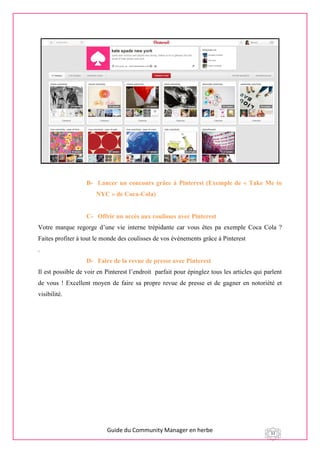 Guide du Community Manager en herbe 33
B- Lancer un concours grâce à Pinterest (Exemple de « Take Me to
NYC » de Coca-Cola)
C- Offrir un accès aux coulisses avec Pinterest
Votre marque regorge d’une vie interne trépidante car vous êtes pa exemple Coca Cola ?
Faites profiter à tout le monde des coulisses de vos événements grâce à Pinterest
.
D- Faire de la revue de presse avec Pinterest
Il est possible de voir en Pinterest l’endroit parfait pour épinglez tous les articles qui parlent
de vous ! Excellent moyen de faire sa propre revue de presse et de gagner en notoriété et
visibilité.
 