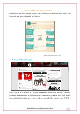 Guide du Community Manager en herbe 34
E- Faire de la RSE votre cheval de bataille.
Comme pour les autres réseaux sociaux, voici schéma qui explique en détail à quoi doit
ressembler une bonne publication sur Pinterest
4- Coca-Cola sur Google +
Pour ce qui est de la présence de Coca-cola sur Google+ nous n’allons pas trop s’y attarder.
Certes elle a un peu plus d’un million d’adeptes mais cela ne l’empêche pas d’avoir sombré
dans un état de lithéralgie après avoir été très active pendant les premiers mois de 2012 à
www.Mycleveragency.com
 