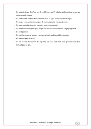 Guide du Community Manager en herbe 3
 Ils sont flexibles. Ils n’ont pas de problème avec l’évolution technologique et sociale
que connait le monde.
 Ils sont créatifs tout en étant cohérents avec la ligne éditoriale de la marque.
 Ils savent comment communiquer de manière courte, claire et concise.
 Ils apprennent facilement à connaitre leurs communautés.
 Ils sont assez intelligents pour ne pas utiliser sociale désespérée, tangage agressif.
 Ils sont patients.
 Ils n’utilisent pas un langage commercial mais un langage bien humain.
 Ce sont de bons auditeurs.
 Ils ont le don de soutirer des réponses de chez leurs fans aux questions qui leurs
trottent dans la tête.
 