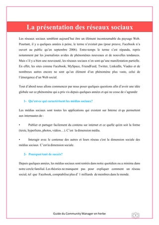 Guide du Community Manager en herbe 4
Les réseaux sociaux semblent aujourd’hui être un élément incontournable du paysage Web.
Pourtant, il y a quelques années à peine, le terme n’existait pas (pour preuve, Facebook n’a
ouvert au public qu’en septembre 2006). Entre-temps le terme s’est répandu, repris
notamment par les journalistes avides de phénomènes nouveaux et de nouvelles tendances.
Mais s’il y a bien une nouveauté, les réseaux sociaux n’en sont qu’une manifestation partielle.
En effet, les sites comme Facebook, MySpace, FriendFeed, Twitter, LinkedIn, Viadeo et de
nombreux autres encore ne sont qu’un élément d’un phénomène plus vaste, celui de
l’émergence d’un Web social.
Tout d’abord nous allons commencer par nous poser quelques questions afin d’avoir une idée
globale sur ce phénomène qui a pris vis depuis quelques années et qui ne cesse de s’agrandir
1- Qu’est-ce qui caractérisent les médias sociaux?
Les  médias  sociaux  sont  toutes  les  applications  qui  existent  sur  Interne  et qu  permettent
aux internautes de :
• Publier et partager facilement du contenu sur internet et ce quelle qu'en soit la forme
(texte, hyperliens, photos, vidéos…). C’est  la dimension média.
• Interagir avec le contenue des autres et leurs réseau c'est la dimension sociale des
médias sociaux  C’est la dimension sociale.
2- Pourquoi tant de succès?
Depuis quelques années, les médias sociaux sont rentrés dans notre quotidien ou a minima dans
notre cercle familial. Les théories ne manquent  pas  pour  expliquer  comment  un réseau
social, tel  que  Facebook, comptabilise plus d’ 1 milliards  de membres dans le monde.
La présentation des réseaux sociaux
 