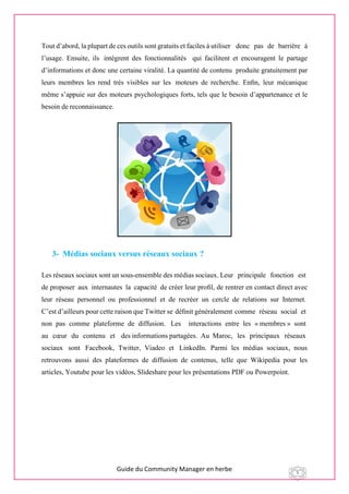 Guide du Community Manager en herbe 5
Tout d’abord, la plupart de ces outils sont gratuits et faciles à utiliser  donc pas de barrière à
l’usage. Ensuite, ils  intègrent des fonctionnalités qui facilitent et encouragent le partage
d’informations et donc une certaine viralité. La quantité de contenu produite gratuitement par
leurs membres les rend très visibles sur les  moteurs de recherche. Enﬁn, leur mécanique
même s’appuie sur des moteurs psychologiques forts, tels que le besoin d’appartenance et le
besoin de reconnaissance.
3- Médias sociaux versus réseaux sociaux ?
Les réseaux sociaux sont un sous-ensemble des médias sociaux. Leur  principale  fonction  est 
de proposer  aux  internautes  la  capacité  de créer leur proﬁl, de rentrer en contact direct avec
leur réseau personnel ou professionnel et de recréer un cercle de relations sur Internet. 
C’est d’ailleurs pour cette raison que Twitter se déﬁnit généralement comme  réseau  social  et 
non  pas  comme  plateforme  de  diffusion.   Les    interactions  entre  les  « membres »  sont 
au  cœur  du  contenu  et   des informations partagées. Au Maroc,  les  principaux  réseaux 
sociaux  sont  Facebook, Twitter, Viadeo et  LinkedIn. Parmi les médias sociaux, nous
retrouvons aussi des plateformes de diffusion de contenus, telle que Wikipedia pour les
articles, Youtube pour les vidéos, Slideshare pour les présentations PDF ou Powerpoint.
 