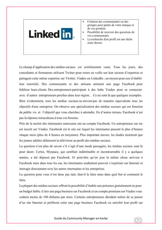 Guide du Community Manager en herbe 8
 Création des communautés ou des
groupes pour parler de votre marque et
de vos produits
 Possibilité de recevoir des questions de
vos communautés
 La recherche d'un profil est une tâche
aisée dessus
Le champ d’application des médias sociaux est extrêmement vaste. Tous les jours, des
consultants et formateurs utilisent Twitter pour rester en veille sur leur secteur d’expertise et
partagent cette même expertise sur Twitter, Viadeo ou LinkedIn ; un moyen pour eux d’établir 
leur  notoriété.  Des  commerçants  et  des  artisans  animent  une  page  Facebook pour
ﬁdéliser leurs clients. Des entrepreneurs participent  à  des  hubs  Viadeo  pour  se  connecter 
avec  d’autres  entrepreneurs proches dans leur région… Ce ne sont là que quelques exemples.
Bien évidemment, tous les médias sociaux ne servent pas de manière équivalente tous les
objectifs d'une entreprise. On observe une spécialisation des médias sociaux qui est fonction
du public vis  et   l’objectif que vous cherchez à atteindre. En d’autres termes, Facebook n’est
pas la réponse miraculeuse à tous vos besoins.
Près de la moitié des internautes marocains ont un compte Facebook. Un entrepreneur sur six
est inscrit sur Viadeo. Facebook est le site sur lequel les internautes passent le plus d’heures
chaque mois (plus de 4 heures en moyenne). Plus important encore, les études montrent que
les jeunes adultes délaissent la télévision au proﬁt des médias sociaux.
La question n’est plus de savoir s’il s’agit d’une mode passagère, les médias sociaux sont là
pour durer. Certes, Myspace, qui semblait indétrônable et incontournable il y a quelques
années, a été dépassé par Facebook. Et peut-être qu’un jour la même chose arrivera à
Facebook mais dans tous les cas, les internautes souhaitent pouvoir s’exprimer sur Internet et
interagir directement avec les autres internautes et les entreprises.
La question pour vous n’est donc pas tant, faut-il le faire mais dans quel but et comment le
faire.
La plupart des médias sociaux offrent la possibilité d’établir une présence gratuitement ou pour 
un budget faible. Créer une page business sur Facebook et un compte premium sur Viadeo vous 
coûtera moins de 100 dirhams par mois. Certains entrepreneurs décident même de se passer
d’un site Internet et préfèrent créer une page business Facebook ou enrichir leur proﬁl sur
 