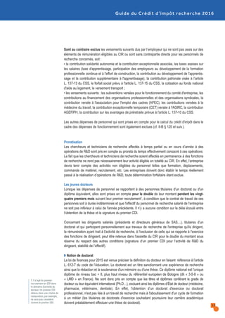 Guide du Crédit d’impôt recherche 2016
7. Il s’agit du premier
recrutement en CDI dans
le domaine d’activité du
docteur. Un premier CDI
obtenu dans une chaîne de
restauration, par exemple,
ne sera pas considéré
comme le premier CDI.
13
Sont au contraire exclus les versements suivants dus par l’employeur qui ne sont pas assis sur des
éléments de rémunération éligibles au CIR ou sont sans contrepartie directe pour les personnels de
recherche concernés, soit :
• la contribution solidarité autonomie et la contribution exceptionnelle associée, les taxes assises sur
les salaires (taxe d'apprentissage, participation des employeurs au développement de la formation
professionnelle continue et à l'effort de construction, la contribution au développement de l'apprentis-
sage et la contribution supplémentaire à l'apprentissage), la contribution patronale visée à l’article
L. 137-13 du CSS, le forfait social prévu à l'article L. 137-15 du CSS, la cotisation au fonds national
d'aide au logement, le versement transport ;
• les versements suivants : les subventions versées pour le fonctionnement du comité d'entreprise, les
contributions au financement des organisations professionnelles et des organisations syndicales, la
contribution versée à l'association pour l'emploi des cadres (APEC), les contributions versées à la
médecine du travail, la contribution exceptionnelle temporaire (CET) versée à l'AGIRC, la contribution
AGEFIPH, la contribution sur les avantages de préretraite prévue à l'article L. 137-10 du CSS.
Les autres dépenses de personnel qui sont prises en compte pour le calcul du crédit d'impôt dans le
cadre des dépenses de fonctionnement sont également exclues (cf. II-B § 120 et suiv.).
Proratisation
Les chercheurs et techniciens de recherche affectés à temps partiel ou en cours d’année à des
opérations de R&D sont pris en compte au prorata du temps effectivement consacré à ces opérations.
Le fait que les chercheurs et techniciens de recherche soient affectés en permanence à des fonctions
de recherche ne rend pas nécessairement leur activité éligible en totalité au CIR. En effet, l’entreprise
devra tenir compte des activités non éligibles du personnel telles que formation, déplacements,
commande de matériel, recrutement, etc. Les entreprises doivent donc établir le temps réellement
passé à la réalisation d’opérations de R&D, toute détermination forfaitaire étant exclue.
Les jeunes docteurs
Lorsque les dépenses de personnel se rapportent à des personnes titulaires d'un doctorat ou d'un
diplôme équivalent, elles sont prises en compte pour le double de leur montant pendant les vingt-
quatre premiers mois suivant leur premier recrutement7, à condition que le contrat de travail de ces
personnes soit à durée indéterminée et que l'effectif du personnel de recherche salarié de l'entreprise
ne soit pas inférieur à celui de l'année précédente. Il n’y a aucune condition sur le délai écoulé entre
l’obtention de la thèse et la signature du premier CDI.
Concernant les dirigeants salariés (présidents et directeurs généraux de SAS…), titulaires d’un
doctorat et qui participent personnellement aux travaux de recherche de l'entreprise qu'ils dirigent,
la rémunération ayant trait à l'activité de recherche, à l'exclusion de celle qui se rapporte à l'exercice
des fonctions de dirigeant, peut être retenue dans l'assiette du CIR pour le double du montant sous
réserve du respect des autres conditions (signature d’un premier CDI pour l’activité de R&D du
dirigeant, stabilité de l’effectif).
Q Notion de doctorat
La loi de finances pour 2015 est venue préciser la définition du docteur en faisant référence à l’article
L. 612-7 du code de l’éducation. Le doctorat est un titre sanctionnant une expérience de recherche
ainsi que la rédaction et la soutenance d'un mémoire ou d'une thèse. Ce diplôme national est l’unique
diplôme de niveau bac + 8, plus haut niveau du référentiel européen de Bologne (dit « 3-5-8 » ou
« LMD » en France). Ne sont donc pris en compte que les titres et diplômes conférant le grade de
docteur ou leur équivalent international (Ph.D…), excluant ainsi les diplômes d’État de docteur (médecine,
pharmacie, vétérinaire, dentiste). En effet, l’obtention d’un doctorat d'exercice ou doctorat
professionnel, n'est pas liée à un travail de recherche mais à l'aboutissement d'un cycle de formation
à un métier (les titulaires de doctorats d'exercice souhaitant poursuivre leur carrière académique
doivent préalablement effectuer une thèse de doctorat).
 