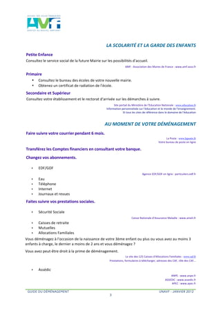  


                                                                                  LA	
  SCOLARITÉ	
  ET	
  LA	
  GARDE	
  DES	
  ENFANTS	
  	
  
Petite	
  Enfance	
  	
  
Consultez	
  le	
  service	
  social	
  de	
  la	
  future	
  Mairie	
  sur	
  les	
  possibilités	
  d'accueil.	
  	
  
                                                                                                            AMF	
  :	
  Association	
  des	
  Maires	
  de	
  France	
  :	
  www.amf.asso.fr	
  	
  

Primaire	
  	
  	
  
      •      Consultez	
  le	
  bureau	
  des	
  écoles	
  de	
  votre	
  nouvelle	
  mairie.	
  
      •      Obtenez	
  un	
  certificat	
  de	
  radiation	
  de	
  l'école.	
  	
  
Secondaire	
  et	
  Supérieur
Consultez	
  votre	
  établissement	
  et	
  le	
  rectorat	
  d'arrivée	
  sur	
  les	
  démarches	
  à	
  suivre.	
  	
  
                                                                                            Site	
  portail	
  du	
  Ministère	
  de	
  l'Education	
  Nationale	
  :	
  www.education.fr	
  
                                                                                  	
  Information	
  personnalisée	
  sur	
  l'éducation	
  et	
  le	
  monde	
  de	
  l'enseignement.	
  	
  
                                                                                                      	
  Et	
  tous	
  les	
  sites	
  de	
  référence	
  dans	
  le	
  domaine	
  de	
  l'éducation	
  	
  



                                                                           	
     AU	
  MOMENT	
  DE	
  VOTRE	
  DÉMÉNAGEMENT	
  	
  
Faire	
  suivre	
  votre	
  courrier pendant	
  6	
  mois.	
  	
  
                                                                                                                                                                    La	
  Poste	
  :	
  www.laposte.fr	
  
                                                                                                                                                       	
  Votre	
  bureau	
  de	
  poste	
  en	
  ligne	
  	
  	
  

Transférez	
  les	
  Comptes	
  financiers	
  en	
  consultant	
  votre	
  banque.	
  	
  
Changez	
  vos	
  abonnements.	
  	
  

      ê     EDF/GDF	
  	
  
                                                                                                                                  Agence	
  EDF/GDF	
  en	
  ligne	
  :	
  particuliers.edf.fr	
  	
  
      ê     Eau	
  	
  
      ê     Téléphone	
  	
  
      ê     Internet	
  
      ê     Journaux	
  et	
  revues	
  	
  
Faites	
  suivre	
  vos	
  prestations	
  sociales.	
  	
  

      ê     Sécurité	
  Sociale	
  	
  
                                                                                                                    Caisse	
  Nationale	
  d’Assurance	
  Maladie	
  :	
  www.ameli.fr	
  	
  
      ê     Caisses	
  de	
  retraite	
  	
  
      ê     Mutuelles	
  	
  
      ê     Allocations	
  Familiales	
  	
  	
  
Vous	
  déménagez	
  à	
  l'occasion	
  de	
  la	
  naissance	
  de	
  votre	
  3ème	
  enfant	
  ou	
  plus	
  ou	
  vous	
  avez	
  au	
  moins	
  3	
  
enfants	
  à	
  charge,	
  le	
  dernier	
  a	
  moins	
  de	
  2	
  ans	
  et	
  vous	
  déménagez	
  ?	
  	
  	
  
Vous	
  avez	
  peut-­‐être	
  droit	
  à	
  la	
  prime	
  de	
  déménagement.	
  	
  
                                                                                                           Le	
  site	
  des	
  125	
  Caisses	
  d'Allocations	
  Familiales	
  :	
  www.caf.fr	
  
                                                                                      	
  Prestations,	
  formulaires	
  à	
  télécharger,	
  adresses	
  des	
  CAF,	
  rôle	
  des	
  CAF...	
  	
  


      ê     Assédic	
  	
  
                                                                                                                                                                      ANPE	
  :	
  www.anpe.fr	
  	
  
                                                                                                                                                                  ASSEDIC	
  :	
  www.assedic.fr	
  	
  	
  
                                                                                                                                                                      APEC	
  :	
  www.apec.fr	
  	
  

  GUIDE DU DÉMÉNAGEMENT                                                                                                                                  UNAVF - JANVIER 2012
                                                                                       3
 