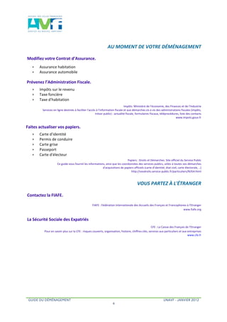  


                                                                                                  	
     AU	
  MOMENT	
  DE	
  VOTRE	
  DÉMÉNAGEMENT	
  	
  

	
  Modifiez	
  votre	
  Contrat	
  d’Assurance.	
  	
  
      ê    Assurance	
  habitation	
  
      ê    Assurance	
  automobile	
  	
  

	
  Prévenez	
  l’Administration	
  Fiscale.	
  	
  
      ê    Impôts	
  sur	
  le	
  revenu	
  
      ê    Taxe	
  foncière	
  	
  
      ê    Taxe	
  d'habitation	
  
                                                                                                                    Impôts:	
  Ministère	
  de	
  l'économie,	
  des	
  Finances	
  et	
  de	
  l'Industrie	
  	
  
               Services	
  en	
  ligne	
  destinés	
  à	
  faciliter	
  l'accès	
  à	
  l'information	
  fiscale	
  et	
  aux	
  démarches	
  vis	
  à	
  vis	
  des	
  administrations	
  fiscales	
  (impôts,	
  	
  
                                                                               trésor	
  public)	
  :	
  actualité	
  fiscale,	
  formulaires	
  fiscaux,	
  téléprocédures,	
  liste	
  des	
  contacts	
  
                                                                                                                                                                                   	
  www.impots.gouv.fr	
  	
  


Faites	
  actualiser	
  vos	
  papiers.	
  	
  
      ê    Carte	
  d'identité	
  
      ê    Permis	
  de	
  conduire	
  
      ê    Carte	
  grise	
  	
  
      ê    Passeport	
  
      ê    Carte	
  d'électeur	
  	
  
                                                                                                                         	
  Papiers	
  :	
  Droits	
  et	
  Démarches.	
  Site	
  officiel	
  du	
  Service	
  Public	
  
                                	
  Ce	
  guide	
  vous	
  fournit	
  les	
  informations,	
  ainsi	
  que	
  les	
  coordonnées	
  des	
  services	
  publics,	
  utiles	
  à	
  toutes	
  vos	
  démarches	
  	
  
                                                                                        d'acquisitions	
  de	
  papiers	
  officiels	
  (carte	
  d'identité,	
  état	
  civil,	
  carte	
  électorale,	
  ..)	
  
                                                                                                                               	
  http://vosdroits.service-­‐public.fr/particuliers/N354.html	
  	
  



                                                                                                                                        	
  	
     VOUS	
  PARTEZ	
  À	
  L'ÉTRANGER	
  	
  

	
  Contactez	
  la	
  FIAFE.	
  	
  
                                                                               FIAFE	
  :	
  Fédération	
  Internationale	
  des	
  Accueils	
  des	
  Français	
  et	
  Francophones	
  à	
  l'Etranger	
  
                                                                                                                                                                                  	
  www.fiafe.org	
  	
  


 La	
  Sécurité	
  Sociale	
  des	
  Expatriés	
  	
  
                                                                                                                                                        	
  CFE	
  :	
  La	
  Caisse	
  des	
  Français	
  de	
  l'Etranger	
  
                	
  Pour	
  en	
  savoir	
  plus	
  sur	
  la	
  CFE	
  :	
  risques	
  couverts,	
  organisation,	
  histoire,	
  chiffres-­‐clés,	
  services	
  aux	
  particuliers	
  et	
  aux	
  entreprises	
  	
  
                                                                                                                                                                                                            www.cfe.fr	
  	
  




  GUIDE DU DÉMÉNAGEMENT                                                                                                                                                    UNAVF - JANVIER 2012
                                                                                                           4
 