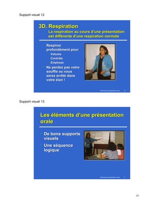Support visuel 12 
Techniques de présentation orale 10 
33DD.. RReessppiirraattiioonn 
LLaa rreessppiirraattiioonn aauu ccoouurrss dd’’uunnee pprréésseennttaattiioonn 
eesstt ddiifffféérreennttee dd’’uunnee rreessppiirraattiioonn nnoorrmmaallee 
•• RReessppiirreezz 
pprrooffoonnddéémmeenntt ppoouurr 
–– VVoolluummee 
–– CCoonnttrrôôllee 
–– EEmmpphhaassee 
•• NNee ppeerrddeezz ppaass vvoottrree 
ssoouuffffllee oouu vvoouuss 
sseerreezz aarrrrêêttéé ddaannss 
vvoottrree ééllaann ! 
Support visuel 13 
LLeess éélléémmeennttss dd’’uunnee pprréésseennttaattiioonn 
oorraallee 
•• DDee bboonnss ssuuppppoorrttss 
vviissuueellss 
•• UUnnee ssééqquueennccee 
llooggiiqquuee 
Techniques de présentation orale 11 
10 
 