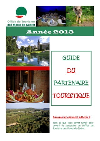 Année 2013




             GUIDE

                 DU

     PARTENAIRE

     TOURISTIQUE



     Pourquoi et comment adhérer ?

     Tout ce que vous devez savoir pour
     devenir le partenaire de l’Office de
     Tourisme des Monts de Guéret.
 