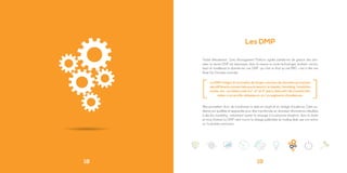 18
Les DMP
Traduit littéralement, Data Management Platform signifie plateforme de gestion des don-
nées. Le terme DMP est équivoque, dans la mesure ou toute technologie, stockant, norma-
lisant et modélisant la donnée est une DMP, qui n’est au final qu’une BBD, c’est à dire une
Base De Données avancée.
Elles permettent donc de transformer la data en insight et en ciblage d’audience. Cette au-
dience est qualifiée et segmentée pour être transformée en données/ informations utilisables
à des fins marketing : notamment ajuster le message à la personne réceptive, dans la durée
et cross channel. La DMP vient nourrir le ciblage publicitaire du trading desk, par son action
sur la donnée annonceur.
[ ]
19
La DMP intègre & normalise de larges volumes de données provenant
des différents canaux tels que le search, le display, l’emailing, l’analytics
onsite, etc., corrélées à de la 1
st
, 2
nd
et 3
rd
party data afin de transformer
celles-ci en profils utilisateurs, et / ou segments d’audiences.
 