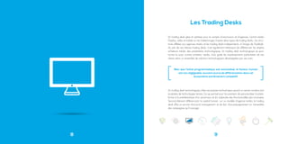 8
Un trading desk gère et optimise pour le compte d’annonceurs et d’agences, l’achat média
Display, vidéo et mobile sur les Adexchanges. Il existe deux types de trading desks : les struc-
tures affiliées aux agences média, et les trading desks indépendants, à l’image de Tradelab.
Au sein de ces mêmes trading desks, il est également intéressant de différencier les simples
acheteurs média, des prestataires technologiques. Un trading desk technologique se posi-
tionne lui aussi comme acheteur média, mais guide les investissements publicitaires de ses
clients selon un ensemble de solutions technologiques développées par ses soins.
Un trading desk technologique utilise ses propres technologies quand un certain nombre sont
locataires de technologies tierces. Ce qui permet pour les premiers de personnaliser la plate-
forme à la problématique d’un annonceur et d’y adjoindre des fonctionnalités plus avancées.
Second élément différenciant, le capital humain : sur un modèle d’agence média, le trading
desk offre un service d’account management, et de fait, d’accompagnement sur l’ensemble
des campagnes qu’il manage.
Les Trading Desks
[ Bien que l’achat programmatique soit automatisé, le facteur humain
est non négligeable, souvent source de différenciation dans cet
écosystème extrêmement compétitif. [
9
 