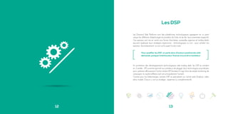 12
Les DSP
Les Demand Side Platforms sont des plateformes technologiques agrégeant en un point
unique les différents Adexchanges et providers de Data, et de fait, leurs inventaires respectifs.
Ces espaces sont mis en vente sous forme d’enchères, auxquelles agences et trading desks
peuvent appliquer leurs stratégies respectives – technologiques ou non – pour acheter ces
espaces, dynamiquement, au prix qu’ils jugent le plus juste.
En corrélation des développements technologiques côté trading desk, les DSP se scindent
en 2 entités : API ouvertes (permet aux acheteurs de plugger leurs technologies propriétaires
pour optimiser efficacement l’achat média) API fermées (il s’agit alors de simple monitoring de
campagne, le capital différenciant est principalement humain).
Comme pour les Adexchanges, certains DSP se spécialisent sur l’achat web (Display), vidéo
et/ou mobile. Chacun y voit sa stratégie : expertise ou complémentarité.
[ ]
13
Pour qualifier les DSP, on parle donc d’acteurs positionnés côté
demande, puisque l’interlocuteur final se trouve être l’acheteur.
 