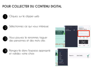 POUR COLLECTER DU CONTENU DIGITAL
1
2
3
4
Sélectionnez ce qui vous intéresse
Vous pouvez le renommer, taguer
des personnes et des mots clés 	
  
Cliquez sur le clipper web
Rangez-le dans l’espace approprié
et validez votre choix
 