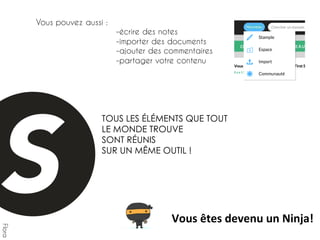 Vous pouvez aussi :
-écrire des notes
-importer des documents
-ajouter des commentaires
-partager votre contenu
Vous	
  êtes	
  devenu	
  un	
  Ninja!	
  
TOUS LES ÉLÉMENTS QUE TOUT
LE MONDE TROUVE
SONT RÉUNIS
SUR UN MÊME OUTIL !
Flora
 