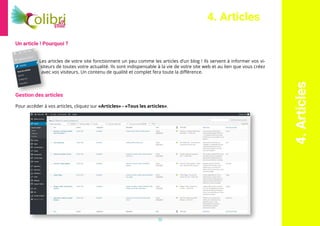 12
4.Articles
4. Articles
Un article ! Pourquoi ?
Les articles de votre site fonctionnent un peu comme les articles d’un blog ! Ils servent à informer vos vi-
siteurs de toutes votre actualité. Ils sont indispensable à la vie de votre site web et au lien que vous créez
avec vos visiteurs. Un contenu de qualité et complet fera toute la différence.
Gestion des articles
Pour accéder à vos articles, cliquez sur «Articles» - «Tous les articles».
 