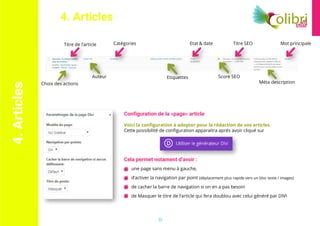 13	
une page sans menu à gauche,	
d’activer la navigation par point (déplacement plus rapide vers un bloc texte / images) 	
de cacher la barre de navigation si on en a pas besoin 	
de Masquer le titre de l’article qui fera doublou avec celui généré par DIVI
4.Articles 4. Articles
Titre de l’article
Choix des actions
Auteur
Catégories
Etiquettes Score SEO
Méta description
Etat & date Titre SEO Mot principale
Configuration de la «page» article
Voici la configuration à adopter pour la rédaction de vos articles.
Cette possibilité de configuration apparaitra aprés avoir cliqué sur
Cela permet notament d’avoir :
 