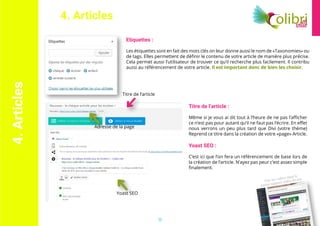 Voir les vidéos dans la
partie support vidéo du site
15
Etiquettes :
Les étiquettes sont en fait des mots clés on leur donne aussi le nom de «Taxonomies» ou
de tags. Elles permettent de définir le contenu de votre article de manière plus précise.
Cela permet aussi l’utilisateur de trouver ce qu’il recherche plus facilement. Il contribu
aussi au référencement de votre article. Il est important donc de bien les choisir.
Titre de l’article :
Même si je vous ai dit tout à l’heure de ne pas l’afficher
ce n’est pas pour autant qu’il ne faut pas l’écrire. En effet
nous verrons un peu plus tard que Divi (votre thème)
Reprend ce titre dans la création de votre «page» Article.
Yoast SEO :
C’est ici que l’on fera un référencement de base lors de
la création de l’article. N’ayez pas peur c’est assez simple
finalement.
Titre de l’article
Yoast SEO
Adresse de la page
4.Articles 4. Articles
 