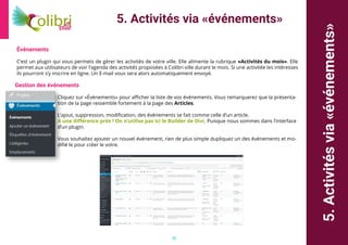 18
5.Activitésvia«événements»
5. Activités via «événements»
Événements
C’est un plugin qui vous permets de gérer les activités de votre ville. Elle alimente la rubrique «Activités du mois». Elle
permet aux utilisateurs de voir l’agenda des activités proposées à Colibri ville durant le mois. Si une activitée les intéresses
ils pourront s’y inscrire en ligne. Un E-mail vous sera alors automatiquement envoyé.
Gestion des événements
Cliquez sur «Évènements» pour afficher la liste de vos événements. Vous remarquerez que la présenta-
tion de la page ressemble fortement à la page des Articles.
L’ajout, suppression, modification, des événements se fait comme celle d’un article.
A une différence prés ! On n’utilise pas ici le Builder de Divi, Puisque nous sommes dans l’interface
d’un plugin.
Vous souhaitez ajouter un nouvel événement, rien de plus simple dupliquez un des événements et mo-
difié le pour créer le votre.
 