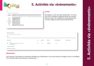 20
5.Activitésvia«événements»
5. Activités via «événements»
Le lieu
Renseignez le lieu de votre événement. Si le lieu
que vous renseigné à déjà été utilisé; les coordon-
nées de celui-ci se compléront automatiquement,
si le lieu à déjà accueillit d’autres événements.
Réservation
Vous pouvez ici permettre la reservation de billet pour l’événement, il vous sera facile de configurer votre / vos billet(s).
Prix, quantité, laps de temps pour la réservation, ...
 