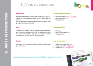 Voir les vidéos dans
la partie support vidéo du site
22
6. Aides et ressources
WordPress
WordPress bénéficie d’une communauté riche et dyna-
mique. De nombreuses ressources qont disponilbe sur
internet.
Voici quelques site qui vous permettrons de mieux com-
prendre son fonctionnement.
6.Aidesetressources
Divi
Un thème qui bénéficie d’une grande communauté acti-
vie. Vous pourrez trouver de l’aide sur divers tuto vidéo,
sur les forum et même auprés du créateur du thème
puisque vous en êtes aujourd’hui propriétaire.
Ressources WordPress
•	 WPmarmite.com Site - Youtube
•	 OpenClassroom Site
•	 Youtube Site
Ressources Divi
•	 Divi Site
•	 Divi Communauté Site
•	 Youtube Site
Autres
Retrouvez ici les autres ressources pouvant vous aider
pour votre site.
Autres ressources
•	 Vidéo Tuto Colibri ville Site
•	 Compression des images Site
•	 Yoast SEO Site - WPmarmite
Je reste bien entendu disponible et à votre écoute.
 