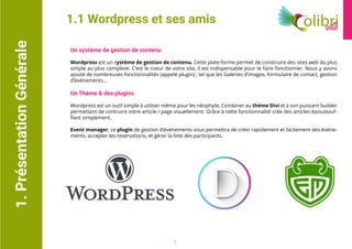 1.PrésentationGénérale
Un systéme de gestion de contenu
Wordpress est un systéme de gestion de contenu. Cette plate-forme permet de construire des sites web du plus
simple au plus complexe. C’est le coeur de votre site, il est indispensable pour le faire fonctionner. Nous y avons
ajouté de nombreuses fonctionnalités (appelé plugin) ; tel que les Galeries d’images, formulaire de contact, gestion
d’événements...
Un Théme & des plugins
Wordpress est un outil simple à utiliser même pour les néophyte, Combiner au théme Divi et à son puissant builder
permettant de contruire votre article / page visuellement. Grâce à cette fonctionnalité crée des articles époustouf-
flant simplement.
Event manager, ce plugin de gestion d’événements vous permettra de créer rapidement et facilement des événe-
ments, accepter les reservations, et gérer la liste des participants.
1.1 Wordpress et ses amis
3
 