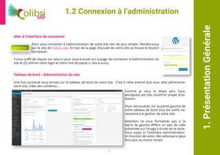 1.PrésentationGénérale
Aller à l’interface de connexion
Pour vous connecter à l’administration de votre site rien de plus simple ! Rendez-vous
sur le site de Colibri ville. En bas de la page d’accueil de votre site se trouve le bouton
connexion.
Il vous suffit de cliquez sur celui-ci pour vous trouver sur la page de connexion à l’administration du
site et d’y rentrer votre login et votre mot de passe (3. Rôle & droits).
Tableau de bord - Administration du site
Une fois connecté vous arrivez sur le tableau de bord de votre site. C’est à cette endroit que vous allez administrer
votre site, créer des contenus...
1.2 Connexion à l’administration
Comme je vous le disais plus haut,
wordpress est trés intuitif et simple d’uti-
lisation.
Vous retrouverez sur la partie gauche de
votre tableau de bord tous les outils ne-
cessaires à la gestion de votre site.
Attention ne vous formalisez pas si la
barre de gauche différe un peu de celle
présentée sur l’image à droite de ce texte.
Vous voyez ici l’interface administrateur.
En fonction de votre rôle cette barre peut
être plus ou moins rempli.
4
 