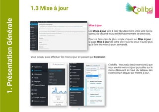 1.PrésentationGénérale
Mise à jour
Les Mises à jour sont à faire réguliérement, elles sont neces-
saires à la sécurité et au bon fonctionnement de votre site.
Pour ce faire rien de plus simple cliquez sur Mise à jour ;
la page Mise à jour de votre site s’ouvrira vous n’aurez plus
qu’à faire les mises à jours demandé.
1.3 Mise à jour
Vous pouvez aussi effectuer les mises à jour en passant par Extension
Coché la / les case(s) de(s) extension(s) que
vous voulez mettre à jour puis allez sur le
menu déroulant en haut du tableau des
extensions et cliquez sur mettre à jour.
5
 