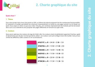 8
2.Chartegraphiquedusite
Quels choix ?
1.	 Thème
Pour votre projet notre choix c’est porté sur DIVI, un thème très abouti proposant de très nombreuses fonctionnalités.
Et notament un builder permettant de construire instantanément un article ou une page comme si on le faisait sur
word. Vous voyez en direct ce que vous créez ! De plus, son nombres impressionnant de modules permet de laisser
libre cours à sa créativité et ainsi proposer des pages différentes en fonction du sujet traité.
2.	 Couleurs
Nous avons opté pour les couleurs du logo de Colibri ville. Ces couleurs vivent et pétillantent apportent fraicheur, gaité
et dynamisme quoi de plus normal que de les utiliser. Les couleurs sont pré-configuré dans Divi builder mais je vous
remets les différents codes couleurs ici en cas de besoins.
2. Charte graphique du site
#F6217C ou R = 246 V = 33 B = 124
#76D7E6 ou R = 118 V = 215 B = 230
#90A406 ou R = 144 V = 164 B = 06
#6E9103 ou R = 110 V = 145 B = 03
#ECFF03 ou R = 236 V = 255 B = 03
#730C38 ou R = 115 V = 112 B = 56
 