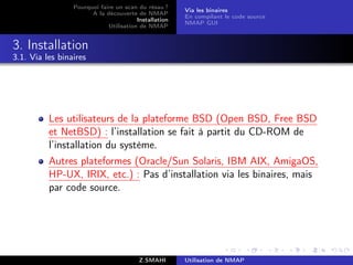 Pourquoi faire un scan du résau ?
                                                       Via les binaires
                       A la découverte de NMAP
                                                       En compilant le code source
                                        Installation
                                                       NMAP GUI
                             Utilisation de NMAP


3. Installation
3.1. Via les binaires




          Les utilisateurs de la plateforme BSD (Open BSD, Free BSD
          et NetBSD) : l’installation se fait à partit du CD-ROM de
          l’installation du système.
          Autres plateformes (Oracle/Sun Solaris, IBM AIX, AmigaOS,
          HP-UX, IRIX, etc.) : Pas d’installation via les binaires, mais
          par code source.




                                         Z.SMAHI       Utilisation de NMAP
 