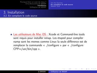 Pourquoi faire un scan du résau ?
                                                     Via les binaires
                     A la découverte de NMAP
                                                     En compilant le code source
                                      Installation
                                                     NMAP GUI
                           Utilisation de NMAP


3. Installation
3.2. En compilant le code source




         Les utilisateurs de Mac OS : Xcode et Command-line tools
         sont requis pour installer nmap. Les étaped pour compiler
         namp sont les memes comme Linux la seule diﬀérence est de
         remplacer la commande « ./conﬁgure » par « ./conﬁgure
         CPP=/usr/bin/cpp ».




                                       Z.SMAHI       Utilisation de NMAP
 