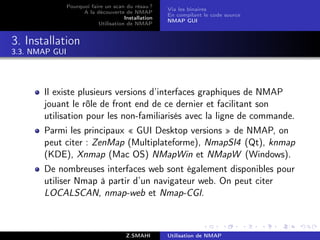 Pourquoi faire un scan du résau ?
                                                      Via les binaires
                      A la découverte de NMAP
                                                      En compilant le code source
                                       Installation
                                                      NMAP GUI
                            Utilisation de NMAP


3. Installation
3.3. NMAP GUI




       Il existe plusieurs versions d’interfaces graphiques de NMAP
       jouant le r“le de front end de ce dernier et facilitant son
                   o
       utilisation pour les non-familiarisés avec la ligne de commande.
       Parmi les principaux « GUI Desktop versions » de NMAP, on
       peut citer : ZenMap (Multiplateforme), NmapSI4 (Qt), knmap
       (KDE), Xnmap (Mac OS) NMapWin et NMapW (Windows).
       De nombreuses interfaces web sont également disponibles pour
       utiliser Nmap à partir d’un navigateur web. On peut citer
       LOCALSCAN, nmap-web et Nmap-CGI.



                                        Z.SMAHI       Utilisation de NMAP
 