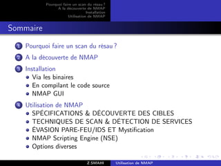 Pourquoi faire un scan du résau ?
                   A la découverte de NMAP
                                    Installation
                         Utilisation de NMAP


Sommaire
  1   Pourquoi faire un scan du résau ?
  2   A la découverte de NMAP
  3   Installation
         Via les binaires
         En compilant le code source
         NMAP GUI
  4   Utilisation de NMAP
        SPÉCIFICATIONS & DÉCOUVERTE DES CIBLES
        TECHNIQUES DE SCAN & DÉTECTION DE SERVICES
        ÉVASION PARE-FEU/IDS ET Mystiﬁcation
        NMAP Scripting Engine (NSE)
        Options diverses

                                     Z.SMAHI       Utilisation de NMAP
 