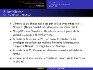 Pourquoi faire un scan du résau ?
                                                  Via les binaires
                  A la découverte de NMAP
                                                  En compilant le code source
                                   Installation
                                                  NMAP GUI
                        Utilisation de NMAP


3. Installation
3.3. NMAP GUI - ZENMAP


       L’interface graphique qui a été par défaut avec nmap était
       NmapFE (Nmap Front-End), développé par Zach SMITH.
       NmapFE a été l’interface oﬃcielle de nmap à partir de la
       version 2.2 jusqu’à la version 4.22.
       A partir de la version 4.23, une nouvelle interface a été
       développé en python par Adriano Monteiro Marques,pour
       remplacer NmapFE ,il s’agit bien de Zenmap.
       A partir de 4.23, Zenmap est devenue la version oﬃcielle de
       Nmap.
       Zenmap peut etre installé, à l’instar de nmap, via le source ou
       le binaire.

                                    Z.SMAHI       Utilisation de NMAP
 