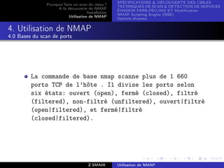 SPÉCIFICATIONS  DÉCOUVERTE DES CIBLES
               Pourquoi faire un scan du résau ?
                                                     TECHNIQUES DE SCAN  DÉTECTION DE SERVICES
                     A la découverte de NMAP
                                                     ÉVASION PARE-FEU/IDS ET Mystiﬁcation
                                      Installation
                                                     NMAP Scripting Engine (NSE)
                           Utilisation de NMAP
                                                     Options diverses


4. Utilisation de NMAP
4.0 Bases du scan de ports




         La commande de base nmap scanne plus de 1 660
         ports TCP de l’hôte . Il divise les ports selon
         six états: ouvert (open), fermé (closed), filtré
         (filtered), non-filtré (unfiltered), ouvert|filtré
         (open|filtered), et fermé|filtré
         (closed|filtered).




                                       Z.SMAHI       Utilisation de NMAP
 