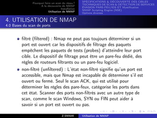 SPÉCIFICATIONS  DÉCOUVERTE DES CIBLES
               Pourquoi faire un scan du résau ?
                                                     TECHNIQUES DE SCAN  DÉTECTION DE SERVICES
                     A la découverte de NMAP
                                                     ÉVASION PARE-FEU/IDS ET Mystiﬁcation
                                      Installation
                                                     NMAP Scripting Engine (NSE)
                           Utilisation de NMAP
                                                     Options diverses


4. UTILISATION DE NMAP
4.0 Bases du scan de ports


         ﬁltré (ﬁltered) : Nmap ne peut pas toujours déterminer si un
         port est ouvert car les dispositifs de ﬁltrage des paquets
         empêchent les paquets de tests (probes) d’atteindre leur port
         cible. Le dispositif de ﬁltrage peut être un pare-feu dédié, des
         règles de routeurs ﬁltrants ou un pare-feu logiciel.
         non-ﬁltré (unﬁltered) : L’état non-ﬁltré signiﬁe qu’un port est
         accessible, mais que Nmap est incapable de déterminer s’il est
         ouvert ou fermé. Seul le scan ACK, qui est utilisé pour
         déterminer les règles des pare-feux, catégorise les ports dans
         cet état. Scanner des ports non-ﬁltrés avec un autre type de
         scan, comme le scan Windows, SYN ou FIN peut aider à
         savoir si un port est ouvert ou pas.

                                       Z.SMAHI       Utilisation de NMAP
 