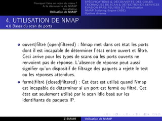 SPÉCIFICATIONS  DÉCOUVERTE DES CIBLES
               Pourquoi faire un scan du résau ?
                                                     TECHNIQUES DE SCAN  DÉTECTION DE SERVICES
                     A la découverte de NMAP
                                                     ÉVASION PARE-FEU/IDS ET Mystiﬁcation
                                      Installation
                                                     NMAP Scripting Engine (NSE)
                           Utilisation de NMAP
                                                     Options diverses


4. UTILISATION DE NMAP
4.0 Bases du scan de ports



         ouvert|ﬁltré (open|ﬁltered) : Nmap met dans cet état les ports
         dont il est incapable de déterminer l’état entre ouvert et ﬁltré.
         Ceci arrive pour les types de scans où les ports ouverts ne
         renvoient pas de réponse. L’absence de réponse peut aussi
         signiﬁer qu’un dispositif de ﬁltrage des paquets a rejeté le test
         ou les réponses attendues.
         fermé|ﬁltré (closed|ﬁltered) : Cet état est utilisé quand Nmap
         est incapable de déterminer si un port est fermé ou ﬁltré. Cet
         état est seulement utilisé par le scan Idle basé sur les
         identiﬁants de paquets IP.


                                       Z.SMAHI       Utilisation de NMAP
 