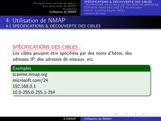 SPÉCIFICATIONS  DÉCOUVERTE DES CIBLES
             Pourquoi faire un scan du résau ?
                                                   TECHNIQUES DE SCAN  DÉTECTION DE SERVICES
                   A la découverte de NMAP
                                                   ÉVASION PARE-FEU/IDS ET Mystiﬁcation
                                    Installation
                                                   NMAP Scripting Engine (NSE)
                         Utilisation de NMAP
                                                   Options diverses


4. Utilisation de NMAP
4.1 SPÉCIFICATIONS  DÉCOUVERTE DES CIBLES




   SPÉCIFICATIONS DES CIBLES :
   Les cibles peuvent être spéciﬁées par des noms d’hôtes, des
   adresses IP, des adresses de réseaux, etc.
   Exemples
   scanme.nmap.org
   microsoft.com/24
   192.168.0.1
   10.0-255.0-255.1-254




                                     Z.SMAHI       Utilisation de NMAP
 