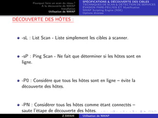SPÉCIFICATIONS  DÉCOUVERTE DES CIBLES
        Pourquoi faire un scan du résau ?
                                              TECHNIQUES DE SCAN  DÉTECTION DE SERVICES
              A la découverte de NMAP
                                              ÉVASION PARE-FEU/IDS ET Mystiﬁcation
                               Installation
                                              NMAP Scripting Engine (NSE)
                    Utilisation de NMAP
                                              Options diverses

DÉCOUVERTE DES HÔTES :


   -sL : List Scan - Liste simplement les cibles à scanner.


   -sP : Ping Scan - Ne fait que déterminer si les hôtes sont en
   ligne.


   -P0 : Considère que tous les hôtes sont en ligne – évite la
   découverte des hôtes.


   -PN : Considérer tous les hôtes comme étant connectés –
   saute l’étape de découverte des hôtes.
                                Z.SMAHI       Utilisation de NMAP
 