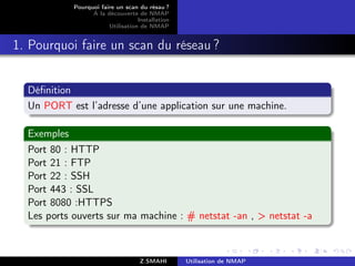 Pourquoi faire un scan du résau ?
                  A la découverte de NMAP
                                   Installation
                        Utilisation de NMAP


1. Pourquoi faire un scan du réseau ?


  Déﬁnition
  Un PORT est l’adresse d’une application sur une machine.

  Exemples
  Port 80 : HTTP
  Port 21 : FTP
  Port 22 : SSH
  Port 443 : SSL
  Port 8080 :HTTPS
  Les ports ouverts sur ma machine : # netstat -an , > netstat -a



                                    Z.SMAHI       Utilisation de NMAP
 