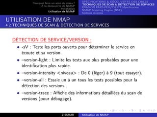 SPÉCIFICATIONS  DÉCOUVERTE DES CIBLES
            Pourquoi faire un scan du résau ?
                                                  TECHNIQUES DE SCAN  DÉTECTION DE SERVICES
                  A la découverte de NMAP
                                                  ÉVASION PARE-FEU/IDS ET Mystiﬁcation
                                   Installation
                                                  NMAP Scripting Engine (NSE)
                        Utilisation de NMAP
                                                  Options diverses


UTILISATION DE NMAP
4.2 TECHNIQUES DE SCAN  DÉTECTION DE SERVICES


  DÉTECTION DE SERVICE/VERSION :
       -sV : Teste les ports ouverts pour déterminer le service en
       écoute et sa version.
       –version-light : Limite les tests aux plus probables pour une
       identiﬁcation plus rapide.
       –version-intensity niveau : De 0 (léger) à 9 (tout essayer).
       –version-all : Essaie un à un tous les tests possibles pour la
       détection des versions.
       –version-trace : Aﬃche des informations détaillées du scan de
       versions (pour débogage).


                                    Z.SMAHI       Utilisation de NMAP
 