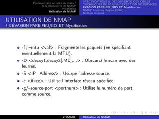 SPÉCIFICATIONS  DÉCOUVERTE DES CIBLES
             Pourquoi faire un scan du résau ?
                                                   TECHNIQUES DE SCAN  DÉTECTION DE SERVICES
                   A la découverte de NMAP
                                                   ÉVASION PARE-FEU/IDS ET Mystiﬁcation
                                    Installation
                                                   NMAP Scripting Engine (NSE)
                         Utilisation de NMAP
                                                   Options diverses


UTILISATION DE NMAP
4.3 ÉVASION PARE-FEU/IDS ET Mystiﬁcation




       -f ; –mtu val : Fragmente les paquets (en spéciﬁant
       éventuellement la MTU).
       -D decoy1,decoy2[,ME],... : Obscurci le scan avec des
       leurres.
       -S IP_Address : Usurpe l’adresse source.
       -e iface : Utilise l’interface réseau spéciﬁée.
       -g/–source-port portnum : Utilise le numéro de port
       comme source.



                                     Z.SMAHI       Utilisation de NMAP
 