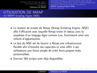 SPÉCIFICATIONS  DÉCOUVERTE DES CIBLES
              Pourquoi faire un scan du résau ?
                                                    TECHNIQUES DE SCAN  DÉTECTION DE SERVICES
                    A la découverte de NMAP
                                                    ÉVASION PARE-FEU/IDS ET Mystiﬁcation
                                     Installation
                                                    NMAP Scripting Engine (NSE)
                          Utilisation de NMAP
                                                    Options diverses


UTILISATION DE NMAP
4.4 NMAP Scripting Engine (NSE)




        Le moteur de scripts de Nmap (Nmap Scripting Engine -NSE)
        allie l’eﬃcacité avec laquelle Nmap traite le réseau avec la
        souplesse d’un langage léger comme Lua, fournissant ainsi une
        inﬁnité d’opportunités.
        Le but du NSE est de fournir à Nmap une infrastructure
        ﬂexible aﬁn d’étendre ses capacités et ainsi oﬀrir à ses
        utilisateurs une facon simple de créer leurs propres tests
        personnalisés.
        Environ 350 scripts sont déjà disponibles.



                                      Z.SMAHI       Utilisation de NMAP
 