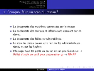 Pourquoi faire un scan du résau ?
                 A la découverte de NMAP
                                  Installation
                       Utilisation de NMAP


1. Pourquoi faire un scan du réseau ?


      La découverte des machines connectées sur le réseau.
      La découverte des services et informations circulant sur ce
      réseau.
      La découverte des failles et vulnérabilités.
      Le scan du réseau pourra etre fait par les administrateurs
      réseau et par les hackers.
      Interroger tous les ports un par un est un peu fastidieux →
      Utilité d’avoir un outil pour automatiser ça → NMAP




                                   Z.SMAHI       Utilisation de NMAP
 