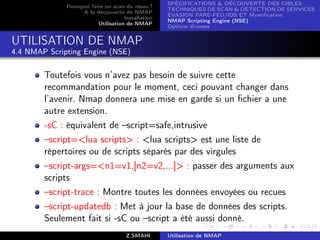SPÉCIFICATIONS  DÉCOUVERTE DES CIBLES
              Pourquoi faire un scan du résau ?
                                                    TECHNIQUES DE SCAN  DÉTECTION DE SERVICES
                    A la découverte de NMAP
                                                    ÉVASION PARE-FEU/IDS ET Mystiﬁcation
                                     Installation
                                                    NMAP Scripting Engine (NSE)
                          Utilisation de NMAP
                                                    Options diverses


UTILISATION DE NMAP
4.4 NMAP Scripting Engine (NSE)


        Toutefois vous n’avez pas besoin de suivre cette
        recommandation pour le moment, ceci pouvant changer dans
        l’avenir. Nmap donnera une mise en garde si un ﬁchier a une
        autre extension.
        -sC : équivalent de –script=safe,intrusive
        –script=lua scripts : lua scripts est une liste de
        répertoires ou de scripts séparés par des virgules
        –script-args=n1=v1,[n2=v2,...] : passer des arguments aux
        scripts
        –script-trace : Montre toutes les données envoyées ou recues
        –script-updatedb : Met à jour la base de données des scripts.
        Seulement fait si -sC ou –script a été aussi donné.
                                      Z.SMAHI       Utilisation de NMAP
 