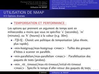 SPÉCIFICATIONS  DÉCOUVERTE DES CIBLES
                Pourquoi faire un scan du résau ?
                                                      TECHNIQUES DE SCAN  DÉTECTION DE SERVICES
                      A la découverte de NMAP
                                                      ÉVASION PARE-FEU/IDS ET Mystiﬁcation
                                       Installation
                                                      NMAP Scripting Engine (NSE)
                            Utilisation de NMAP
                                                      Options diverses


UTILISATION DE NMAP
4.5 Options diverses


         TEMPORISATION ET PERFORMANCE :
   Les options qui prennent un argument de temps sont en
   milisecondes a moins que vous ne spéciﬁez ’s’ (secondes), ’m’
   (minutes), ou ’h’ (heures) à la valeur (e.g. 30m).
        -T[0-5] : Choisit une politique de temporisation (plus élevée,
        plus rapide).
        –min-hostgroup/max-hostgroup msec : Tailles des groupes
        d’hôtes à scanner en parallèle.
        –min-parallelism/max-parallelism msec : Parallélisation des
        paquets de tests (probes).
        –min_rtt_timeout/max-rtt-timeout/initial-rtt-timeout
        msec : Spéciﬁe le temps d’aller-retour des paquets de tests.
                                        Z.SMAHI       Utilisation de NMAP
 