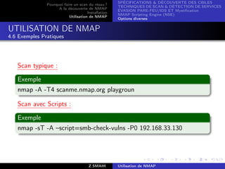 SPÉCIFICATIONS  DÉCOUVERTE DES CIBLES
               Pourquoi faire un scan du résau ?
                                                     TECHNIQUES DE SCAN  DÉTECTION DE SERVICES
                     A la découverte de NMAP
                                                     ÉVASION PARE-FEU/IDS ET Mystiﬁcation
                                      Installation
                                                     NMAP Scripting Engine (NSE)
                           Utilisation de NMAP
                                                     Options diverses


UTILISATION DE NMAP
4.6 Exemples Pratiques




   Scan typique :

   Exemple
   nmap -A -T4 scanme.nmap.org playgroun

   Scan avec Scripts :

   Exemple
   nmap -sT -A –script=smb-check-vulns -P0 192.168.33.130




                                       Z.SMAHI       Utilisation de NMAP
 